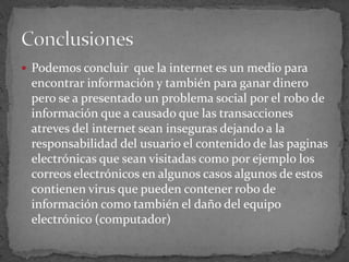 Podemos concluir  que la internet es un medio para encontrar información y también para ganar dinero pero se a presentado un problema social por el robo de información que a causado que las transacciones atreves del internet sean inseguras dejando a la responsabilidad del usuario el contenido de las paginas electrónicas que sean visitadas como por ejemplo los correos electrónicos en algunos casos algunos de estos contienen virus que pueden contener robo de información como también el daño del equipo electrónico (computador) Conclusiones 
