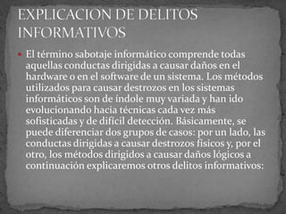 El término sabotaje informático comprende todas aquellas conductas dirigidas a causar daños en el hardware o en el software de un sistema. Los métodos utilizados para causar destrozos en los sistemas informáticos son de índole muy variada y han ido evolucionando hacia técnicas cada vez más sofisticadas y de difícil detección. Básicamente, se puede diferenciar dos grupos de casos: por un lado, las conductas dirigidas a causar destrozos físicos y, por el otro, los métodos dirigidos a causar daños lógicos a continuación explicaremos otros delitos informativos:EXPLICACION DE DELITOS INFORMATIVOS 