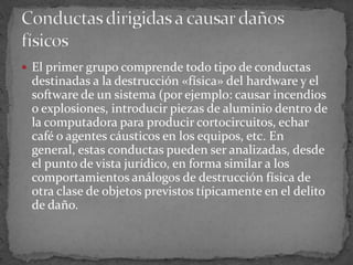 El primer grupo comprende todo tipo de conductas destinadas a la destrucción «física» del hardware y el software de un sistema (por ejemplo: causar incendios o explosiones, introducir piezas de aluminio dentro de la computadora para producir cortocircuitos, echar café o agentes cáusticos en los equipos, etc. En general, estas conductas pueden ser analizadas, desde el punto de vista jurídico, en forma similar a los comportamientos análogos de destrucción física de otra clase de objetos previstos típicamente en el delito de daño.Conductas dirigidas a causar daños físicos