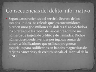 Según datos recientes del servicio Secreto de los estados unidos , se calcula que los consumidores pierden unos 500 millones de dólares al año debido a los piratas que les roban de las cuentas online sus números de tarjeta de crédito y de llamadas. Dichos números se pueden vender por jugosas sumas de dinero a falsificadores que utilizan programas especiales para codificarlos en bandas magnéticas de tarjetas bancarias y de crédito, señala el  manual de la ONU.Consecuencias del delito informativo 