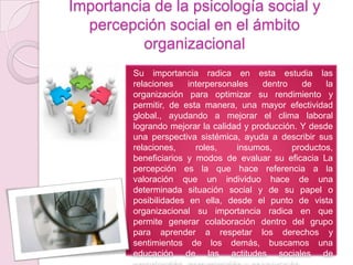Importancia de la psicología social y
  percepción social en el ámbito
          organizacional
         Su importancia radica en esta estudia las
         relaciones    interpersonales    dentro   de    la
         organización para optimizar su rendimiento y
         permitir, de esta manera, una mayor efectividad
         global., ayudando a mejorar el clima laboral
         logrando mejorar la calidad y producción. Y desde
         una perspectiva sistémica, ayuda a describir sus
         relaciones,     roles,    insumos,      productos,
         beneficiarios y modos de evaluar su eficacia La
         percepción es la que hace referencia a la
         valoración que un individuo hace de una
         determinada situación social y de su papel o
         posibilidades en ella, desde el punto de vista
         organizacional su importancia radica en que
         permite generar colaboración dentro del grupo
         para aprender a respetar los derechos y
         sentimientos de los demás, buscamos una
         educación de las actitudes sociales de
 