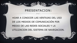 PRESENTACION:
DAR A CONOCER LAS VENTAJAS DEL USO
DE LOS MEDIOS DE COMUNICACIÓN POR
MEDIO DE LAS REDES SOCIALES Y LA
UTILIZACION DEL SISTEMA DE NAVEGACION.
 