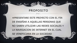 PROPOSITO
PRESENTARE ESTE PROYECTO CON EL FIN
DE ENSEÑAR A AQUELLAS PERSONAS QUE
NO SABEN UTILIZAR LAS REDES SOCIALES Y
LA NAVEGACION DE INTERNET EN EL CUAL
SE VENEFICIARA EN LA SOCIEDAD
 