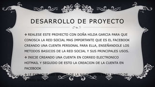 DESARROLLO DE PROYECTO
 REALESE ESTE PROYECTO CON DOÑA HILDA GARCIA PARA QUE
CONOSCA LA RED SOCIAL MAS IMPORTANTE QUE ES EL FACEBOOK
CREANDO UNA CUENTA PERSONAL PARA ELLA, ENSEÑANDOLE LOS
METODOS BASICOS DE LA RED SOCIAL Y SUS PRINCIPALES USOS.
 INICIE CREANDO UNA CUENTA EN CORREO ELECTRONICO
HOTMAIL Y SEGUIDO DE ESTO LA CREACION DE LA CUENTA EN
FACEBOOK
 LE EXPLIQUE LAS REGLAS DE LA NAVEGACION PARA EL USO DE
LA RED SOCIAL.
 