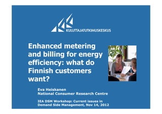 Enhanced metering
and billing for energy
efficiency: what do
Finnish customers
want?
Eva Heiskanen
National Consumer Research Centre
IEA DSM Workshop: Current issues in
Demand Side Management, Nov 14, 2012
 