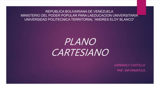 PLANO
CARTESIANO
JORMARLY CASTILLO
PNF: INFORMATICA
REPUBLICA BOLIVARIANA DE VENEZUELA
MINISTERIO DEL PODER POPULAR PARA LAEDUCACION UNIVERSITARIA
UNIVERSIDAD POLITECNICA TERRITORIAL “ANDRES ELOY BLANCO”
 