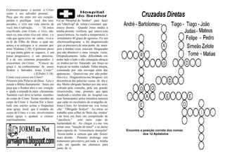 O primeiro passo é aceitar a Cristo
como o seu salvador pessoal.
Peça que ele entre em seu coração,
perdoe e purifique você dos seus           Fui ao ''Hospital do Senhor'' para fazer
pecados, e viva sua vida através de        um ''chech-up'' de rotina e constatei que
você. Isto é salvação.      - ''Já estou   estava doente. Quando Jesus mediu a
crucificado com Cristo, e vivo, não        minha pressão verificou que estava com
mais eu, mas cristo vive em mim; e a        pouca ternura. Ao medir a temperatura, o
vida que agora vivo na carne, vivo-a        termômetro 40 graus de egoismo. Fiz um
na fé do Filho de Deus, o qual me           electrocardiograma e foi diagnosticado
amou, e se entregou a si mesmo por          que eu precisava de uma ponte de amor
mim.''(Gálatas 2:20). O próximo passo      pois a minhas veias estavam bloqueadas
é o que muita gente se esquece, é um        por não abastecer o meu coração vazio.
passo progressivo, é um processo.          Ortopedicamente tinha dificuldade em
É o de nós estarmos preparados: é          andar lado a lado e não conseguia abraçar
crescermos em Cristo: ''Crescei na          os irmãos por ter fraturado um braço ao
graça e no conhecimento de nosso           tropeçar na minha vaidade. Tinha miopia,
Senhor e Salvador, Jesus Cristo.''         constatada por não envergar além das
                       ( II Pedro 3:18).   aparencias. Queixei-me por não poder
Como você cresce em Cristo?                Ouvi-Lo. Diagnosticou-me bloqueio em
Primeiro pela Palavra de Deus. Leia e      decorrência das palavras vazias do dia a
estude a Bíblia diariamente. Antes ore     dia. Muito obrigado Senhor por não teres
peça que o Senhor abra o seu coração        cobrado pela consulta, pela sua grande
e ajude a entendê-la mais claramente.       misericórdia, mas prometo que após
Também você deve se tornar membro           medicado e receber alta do hospital vou
do corpo de Cristo. Tornar membro do       usar 'homeopatia' pelos remédios naturais
corpo de Cristo é Aceitar Ele e fazer       que estão no receituário do evangelho de
tudo isso escrito acima e frequentar       Jesus Cristo. Ao levantar-me vou tomar
uma igreja local que é modelo do            chá ' 'Obrigado Senhor''. Ao entrar no
corpo de Cristo, e o seu envolvimento      trabalho uma colher de 'Bom dia, irmãos'
numa igreja o ajudará a crescer            e de hora em hora um comprimido de
espiritualmente.                           '' paciência ''   com meio copo de
                                           humanidade de. Ao chegar a c asa vou
                                           tomar uma ''injeção de amor'' e ao deitar
                                           duas capsula de ''consciência tranquila''   Encontre a posição correta dos nomes
                                             Assim tenho a certeza que não ficarei                dos 12 Apóstolos
                                           mais doente. Prometo prolonga este
                                           tratamento preventivo, por toda a minha
                                           vida, até quando me chamares para
                                           junto de ti.
 