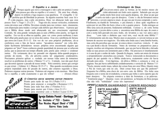 O Espelho e a Janela                                                                       Embalagem de Deus
               ''Porque aquele que ouve a mensagem e não a põe em pratica é como                             Um jovem estava para se formar, já há muitos meses ele
              uma pessoa que olha no espelho e vê como é. Dá uma boa olhada,                                vinha admirando um lindo carro esporte. Sabendo que seu pai
            depois vá embora e logo esquece a sua aparência. O evangelho é lei                           podia muito bem arcar com aquela despesa, ele disse ao pai que
          perfeita que dá liberdade às pessoas. Se alguém examina bem essa lei e                   o carro era tudo o que ele desejava. Como o dia da formatura estava
        e não esquece, mas a põe em pratica, Deus vai abençoar tudo que essa                  próximo, o jovem esperava sinais de que seu pai tivesse comprado o carro.
pessoa fizer.'' ( Tiago 1: 23 a 25 ). Tiago nós diz, nesses versículos, exatamente     Finalmente, na manhã de formatura, o pai chamou e disse quão orgulhoso se
como devemos usar a Bíblia. Devemos estudar para nos vermos mais claramente,            sentia por ter um filho tão bom e disse a ele o quanto amava. Então entregou ao
com disposição para mudar e corrigir cada defeito que observamos. A pessoa que          filho uma caixa de presente, lindamente embalada. Curioso e, de certa forma
usa a Bíblia desse modo será abençoada em seu crescimento espiritual.                   desapontado, o jovem abriu a caixa e encontrou uma Bíblia de capa de couro e
Contudo, há uma grande tentação para se usar a Bíblia como janela, no lugar de          com o nome dele gravado em ouro. Irado, ele levantou a sua voz para o pai e
espelho. Em vez de se olhar no espelho, para ver como posso melhorar, é mais            disse:      '' com todo o dinheiro que você tem, você me dá uma Bíblia ? ''
fácil olhar pela janela para ver os erros dos outros. Esse era o problema do fariseu    E violentamente saiu de casa. Muitos anos se passaram, e o jovem tornou-se um
que orava em Lucas 18:11-12. Em vez de ver seus próprios problemas, ele se             homem de sucesso nos negócios. Ele tinha uma linda casa e uma família bonita,
confortava com o fato de haver outros ''pecadores maiores'' em volta dele.              mas certo dia percebeu que seu pai já estava idoso e resolveu visita-lo. E não
Quão facilmente defendemos nossos próprios erros encontrando alguém que                via o pai desde o dia da formatura. Antes de terminar os preparativos para a
julgamos ser ''pior''! Jesus conheceu grande quantidade de pessoas que se achavam       viagem, recebeu um telegrama informando que seu pai havia falecido e deixado
justas, que se passavam seu tempo olhando pela janela para criticar e condenar          todas as suas posses em testamento para o filho. Ele precisava ir imediatamente
outras. Ele certamente deve ter pensado em algumas delas quando pregou o                ir à casa do pai e cuidar de tudo. Quando lá chegou, sentiu um misto de tristeza
sermão do monte. Ali, ele advertiu contra tal julgamento condenatório.                  e arrependimento preencheu seu coração. Estava remexendo os documentos e
Precisamos primeiro aplicar a verdade em nossas vidas antes de tentarmos                papeis do pai quando viu a Bíblia ainda nova, exatamente como ele havia
resolver os problemas de outros ( Mateus 7:1 a 5 ). Contudo, isso não quer dizer        deixado anos atrás. Com lágrimas, ele abriu a Bíblia e começou a virar as
que devemos ignorar o pecado de nosso irmão. Pelo contrário, temos que corrigir         páginas. Seu pai havia sublinhando cuidadosamente o versículo de Mateus 7:11
os que erram ( Gálatas 6:1; Mateus 18:15-17 ). Mas quando escondemos nossa              ''Vocês, mesmo sendo maus, sabem dar coisas boas aos seus filhos. Quanto mais
própria impiedade atrás do pecado de outros, não estamos seguindo a Deus.               o Pai de vocês, que está no céu. Dará coisas boas aos que lhe pedirem!''
Podemos enganar outras pessoas. Podemos até enganar a nós mesmos. Mas Deus              Enquanto lia a Bíblia, uma chave de um carro caiu da Bíblia. Ela tinha uma
fez o espelho, e sabe exatamente o que ele reflete!                - (Dennis Allan).    Etiqueta com o nome da revendedora, a mesma que tinha o carro esporte que ele
                                                                                       tanto desejava. Na etiqueta constava a data da formatura, e as palavras:
                      O Cristão deve sempre estar pronto                               '' Totalmente pago.'' Quantas vezes nós perdemos as bençãos de Deus porque
                      Pronto para razão de sua Fé ( I Pedro 3:15 )                      elas não vêm ''embaladas'' como nós esperamos!
                      Pronto para anunciar o evangelho ( Romanos 1:15 )
                      Pronto para toda boa obra ( I Timóteo 3:1 )
                      Pronto para morrer por Cristo ( Atos 21:13 )
                      Pronto para encontrar com o Senhor ( Lucas 12:36 )
 
