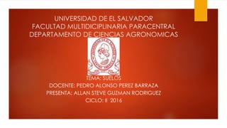 UNIVERSIDAD DE EL SALVADOR
FACULTAD MULTIDICIPLINARIA PARACENTRAL
DEPARTAMENTO DE CIENCIAS AGRONOMICAS
TEMA: SUELOS
DOCENTE: PEDRO ALONSO PEREZ BARRAZA
PRESENTA: ALLAN STEVE GUZMAN RODRIGUEZ
CICLO: II 2016
 