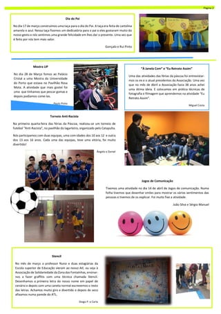 Mostra UP
No dia 28 de Março fomos ao Palácio
Cristal a uma Mostra da Universidade
do Porto que estava no Pavilhão Rosa
Mota. A atividade que mais gostei foi
uma que tínhamos que pescar gomas e
depois podíamos come-las.
Paulo Pinto
Dia do Pai
No dia 17 de março construímos uma taça para o dia do Pai. A taçaera feita de cartolina
amarela e azul. Nessa taça fizemos um dedicatória para o pai e eles gostaram muito do
nosso gesto e nós sentimos uma grande felicidade em lhes dar o presente. Uma vez que
é feito por nós tem mais valor.
Gonçalo e Rui Pinto
“À Janela Com” e “Eu Retrato Assim”
Uma das atividades das férias da páscoa foi entrevistar-
mos os ex e o atual presidentes da Associação. Uma vez
que no mês de Abril a Associação fazia 38 anos achei
uma ótima ideia. E colocamos em prática técnicas de
fotografia e filmagem que aprendemos na atividade “Eu
Retrato Assim”.
Miguel Costa
Torneio Anti-Racista
Na primeira quarta-feira das férias da Páscoa, realizou-se um torneio de
futebol “Anti-Racista”, no pavilhão do lagarteiro, organizado pelo Catapulta.
Nós participamos com duas equipas, uma com idades dos 10 aos 12 e outra
dos 13 aos 16 anos. Cada uma das equipas, teve uma vitória, foi muito
divertido!
Ângelo e Daniel
Stencil
No mês de março o professor Nuno e duas estagiárias da
Escola superior de Educação vieram ao nosso Atl, ou seja à
Associação de Solidariedade da Zona das Fontaínhas, ensinar-
nos a fazer graffitis com uma técnica chamada Stencil.
Desenhamos a primeira letra do nosso nome em papel de
cenário e depois com uma caneta normal escrevemos o resto
das letras. Achamos muito giro e divertido e depois de seco
afixamos numa parede do ATL.
Diogo P. e Carla
Jogos de Comunicação
Tivemos uma atividade no dia 14 de abril de Jogos de comunicação. Numa
folha tivemos que desenhar smiles para mostrar os vários sentimentos das
pessoas e tivemos de os explicar. Foi muito fixe a atividade.
João Silva e Sérgio Manuel
Página 2
 