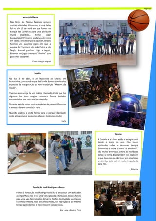 Sealife
No dia 16 de abril, o Atl levou-nos ao Sealife, em
Matosinhos, junto ao Parque da Cidade. Fomos convidados
especiais da inauguração da nova exposição “Mestres da
Ilusão”.
Tivemos a presença de um mágico chamado André que fez
algumas das suas magias connosco fomos também
entrevistados por um canal de televisão.
Durante a visita vimos muitas espécies de peixes diferentes
e vimos a darem comida às raias ...
Quando acabou a visita fomos para o parque da cidade
onde almoçamos e passamos a tarde. Gostámos muito!
Rafa
Vasco da Gama
Nas férias da Páscoa fazemos sempre
muitas atividades diferentes, e uma delas
foi no dia 15 de abril em que fomos ao
Parque das Camélias para uma atividade
muito divertida... Fomos jogar
basquetebol! Primeiro andamos de cesto
em cesto a encestar para aquecer, depois
fizemos uns quantos jogos em que a
equipa do Francisco, do João Pedro e do
Sérgio Manuel ganhou. Logo a seguir,
Fizemos um jogo chamado “elimina” que
gostamos bastante!
Chico e Sérgio Miguel
Estágio
A Daniela e a Liliana estão a estagiar aqui
desde o inicio do ano. Elas fazem
atividades todas as semanas, sempre
diferentes e sobre o tema “o ambiente”.
São muito divertidas, adoro as atividades
delas e o tema. Elas também nos explicam
o que devemos ou não fazer em relação ao
ambiente, pois este é muito importante
para nós.
Catarina
Fundação José Rodrigues - Barro
Fomos à fundação José Rodrigues no dia 5 de Março. Um educador
acompanhou-nos e fez uma visita guiada à fundação, depois fomos
para uma sala fazer objetos de barro. No fim da atividade lanchamos
e viemos embora. Nós gostamos muito, foi engraçado e ao mesmo
tempo aprendemos e mexemos em coisas novas.
Ana Luísa e Beatriz Pinto
Página 3
 