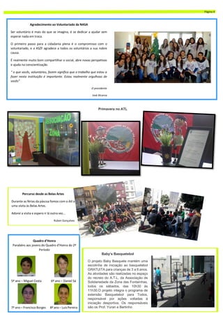 Agradecimento ao Voluntariado da NASA
Ser voluntário é mais do que se imagina, é se dedicar a ajudar sem
esperar nada em troca.
O primeiro passo para a cidadania plena é o compromisso com o
voluntariado, e a ASZF agradece a todos os voluntários a sua nobre
causa.
É realmente muito bom compartilhar o social, abre novas perspetivas
e ajuda na conscientização.
“ o que vocês, voluntários, fazem significa que o trabalho que estou a
fazer nesta instituição é importante. Estou realmente orgulhoso de
vocês”
O presidente
José Alcarva
Primavera no ATL
Quadro d’Honra
Parabéns aos jovens do Quadro d’Honra do 2º
Período
5º ano – Miguel Costa 6º ano – Daniel Sá
7º ano – Francisco Borges 8º ano – LuísPereira
Baby’s Basquetebol
O projeto Baby Basquete mantém uma
escolinha de iniciação ao basquetebol
GRATUITA para crianças de 3 a 6 anos.
As atividades são realizadas no espaço
do recreio do A.T.L. da Associação de
Solidariedade da Zona das Fontaínhas,
todos os sábados, das 10h30 às
11h30.O projeto integra o programa de
extensão Basquetebol para Todos,
responsável por ações voltadas à
iniciação desportiva. Os responsáveis
são os Prof. Yuran e Bertinho
Percurso desde as Belas Artes
Durante as férias da páscoa fomos com o Atl a
uma visita às Belas Artes.
Adorei a visita e espero ir lá outra vez...
Ruben Gonçalves
Página 4
 