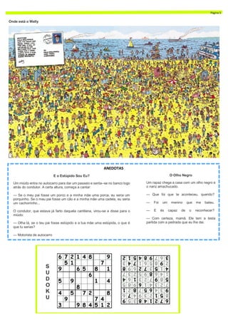 E o Estúpido Sou Eu?
Um miúdo entra no autocarro para dar um passeio e senta--se no banco logo
atrás do condutor. A certa altura, começa a cantar:
— Se o meu pai fosse um porco e a minha mãe uma porca, eu seria um
porquinho. Se o meu pai fosse um cão e a minha mãe uma cadela, eu seria
um cachorrinho...
O condutor, que estava já farto daquela cantilena, virou-se e disse para o
miúdo:
— Olha lá, se o teu pai fosse estúpido e a tua mãe uma estúpida, o que é
que tu serias?
— Motorista de autocarro
ANEDOTAS
O Olho Negro
Um rapaz chega a casa com um olho negro e
o nariz amachucado.
— Que foi que te aconteceu, querido?
— Foi um menino que me bateu.
— E és capaz de o reconhecer?
— Com certeza, mamã. Ele tem a testa
partida com a pedrada que eu lhe dei.
S
U
D
O
K
U
Página 5
Onde está o Wally
 