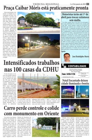 31 a 15 de janeiro de 2015TRIBUNA REGIONAL
Praça Caibar Móris está praticamente pronta
Estão praticamente con-
cluídos os trabalhos de re-
vitalização da Praça “Cai-
bar Móris” e em breve ela
será entregue para a popu-
lação de Oriente. O pre-
feito Dado Móris comen-
ta que a Praça se tornará
definitivamente um cartão
postal da cidade, ficando
muito bonita e segura para
as famílias aproveitarem
ao máximo. Segundo in-
formações da Prefeitura, a
obra se encontra em cerca
de 90% concluída, faltan-
do apenas a colocação dos
bancos e alguns ajustes fi-
nais. Localizada numa das
regiões mais movimenta-
das de Oriente, a Praça será
bem iluminada e se tornará
um local belo e agradável
para todos. Oriente está
ganhando uma nova cara.
Mais moderna, colorida,
iluminada, muito mais bo-
nita, com as obras que o
prefeito Dado vem promo-
vendo e a Praça é mais um
exemplo.
Motoristas terão até 1º de
abril para trocar extintores
sem multa.
Na ultima quarta feira 07/01/2014 foi prorrogado o
prazo para substituição dos extintores dos veículos para
o tipo ABC. Assim somente a partir de 01/04/2014 os
motoristas que rodarem sem o extintor tipo ABC pode-
rá ser multado. A suspensão da multa ocorreu após pro-
prietários de veículos relatarem dificuldades para encon-
trar o equipamento à venda em diversas regiões do país.
A partir de 1º de abril, o descumprimento da norma re-
sultará em multa de R$ 127,69, 5 pontos na carteira de
habilitação e retenção do veículo para regularização. O
modelo exigido agora pela lei é chamado de ABC porque
controla incêndio produzido por diversos tipos de mate-
riais. Ele começou a equipar carros fabricados a partir
de 2009. O extintor antigo era do tipo BC, que combatia
apenas o fogo causado por líquidos inflamáveis e equipa-
mentos elétricos. Além disso, devemos ficar atento com
a validade dos extintores, que encontra-se impressa no
próprio equipamento. O extintor fora do prazo de vali-
dade pode gerar a mesma autuação acima mencionada.
Apoio
José Rodolpho Moris
Intensificados trabalhos
nas 100 casas da CDHUO mês de janeiro se ini-
ciou com grandes expecta-
tivas em Oriente com rela-
ção ao término das obras
das 100 casas da CDHU
(Companhia do Desenvol-
vimento Habitacional e
Urbano). O prefeito Dado
Móris segue empenhado
para entregar as residên-
cias o mais rápido possível,
mas de uma maneira que as
famílias tenham toda qua-
lidade, tranquilidade e dig-
nidade para morar. Desde
dezembro, Oriente e toda
a região vem registrando
fortes chuvas e com isso,
as obras são afetadas, so-
frendo atrasados, mas o
objetivo da administra-
ção e da CDHU é que nes-
se início de ano seja feita
a entrega. Nota-se uma in-
tensa mobilização dos tra-
balhadores para concluir a
obra. “Queremos ver essas
famílias morando nas suas
casas com toda a comodi-
dade e conforto que elas
merecem, estamos total-
mente empenhados nisso”,
finalizou Dado.
Natal Encantado deixou
cidade iluminada e bonita
Oriente viveu intensa-
mente o clima de Natal.
A entrada foi enfeitada,
a prefeitura municipal, a
Praça, enfim, muitas de-
corações e luzes colori-
ram a cidade. O prefeito
Dado Móris entende que
essa época é muito espe-
cial, por isso promoveu
no município o “Natal En-
cantado”, deixando a ci-
dade ainda mais bonita no
período de festa. A inten-
ção é promover o espírito
natalino, cultivando essa
grande tradição. Ofere-
cer locais onde as famílias
possam passar momentos
divertidos e de muito en-
tretenimento. O Natal é
época de alegria e de cul-
tivar amor. É o nascimen-
to de Jesus e em Oriente a
comemoração da data se
faz presente.
Carro perde controle e colide
com monumento em OrienteUm curioso caso chamou
a atenção da população de
Oriente nesse começo de
ano. Um veículo descon-
trolado causou danos no
monumento com nome de
“Oriente” na entrada da ci-
dade. Localizado na saída
para Marília, o monumen-
to teve parte destruída após
o carro colidir. A Prefeitura
Municipal já se movimen-
ta para realizar a recupe-
ração. Segundo consta no
Boletim de Ocorrência da
Polícia Militar, o motorista
alega que o pneu dianteiro
do lado direito teria estou-
rado, ele perdido o contro-
le da direção e se chocado
ante o monumento, que fica
próximo da chamada “San-
tinha”. No veículo, além do
motorista estava uma mu-
lher, porém nenhum dos
dois teve ferimentos. O
carro sofreu danos de mé-
dia monta.
 