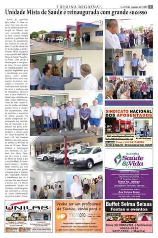 81 a 15 de janeiro de 2015TRIBUNA REGIONAL
CMYK
CM
YK
www.tribunaregionalsp.com.br
Unidade Mista de Saúde é reinaugurada com grande sucesso
Saúde de qualidade
para todos. A frase re-
sume bem uma das me-
tas da administração mu-
nicipal de Oriente, que
vem investindo pesado
na área, visando sempre
melhorar a qualidade dos
serviços de atendimento
aos usuários da rede pú-
blica. E no dia último dia
23 de dezembro, o prefei-
to Dado Móris inaugurou
o novo prédio da Unidade
Mista de Saúde “Ana Ma-
ria Parra”, com direito a
homenagens e uma gran-
de festa. O novo prédio
da Unidade recebeu ade-
quações importantes para
o atendimento aos orien-
tenses, como amplia-
ções das salas, novo piso,
quartos exclusivos mas-
culinos e femininos, re-
vitalização total da facha-
da, nova e moderna sala
de emergência, inclusive
com acesso exclusivo e
rápido para ambulâncias,
entre outras benfeitorias.
Além de toda a parte fí-
sica do prédio, a Unidade
ganhou novos e moder-
nos equipamentos, além
de mobílias e acessórios
de última geração. Na
grande inauguração foi ,
prestigiada por autorida-
des do município e po-
pulação em geral, acon-
teceram homenagens aos
médicos, o clínico geral
Dr. Paulo Kuniyoshi Ot-
suzi e Dr. José Joaquim
Madeira, que atua na saú-
de pública de Oriente há
mais de 30 anos. Houve
também a homenagem
aos familiares da sau-
dosa Ana Maria Parra,
que dá o nome a Unida-
de Mista de Saúde e que
o prefeito Dado fez ques-
tão de manter. O prefeito
Dado comenta que essa
é realmente uma grande
conquista para a popula-
ção, “dignidade, lutamos
e trabalhamos por ela, é
isso que tem que oferecer
a pessoa que vai buscar
atendimento médico na
Unidade, e essa inaugura-
ção contempla o esforço
de nossa administração
em prol da saúde”, frisou.
 