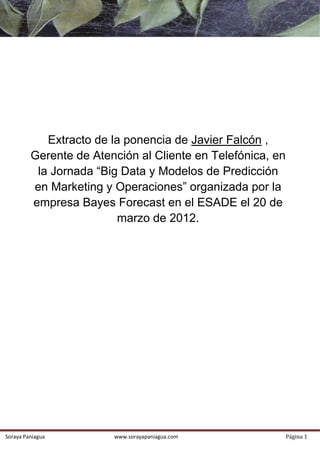  




                Extracto de la ponencia de Javier Falcón ,
             Gerente de Atención al Cliente en Telefónica, en
              la Jornada “Big Data y Modelos de Predicción
             en Marketing y Operaciones” organizada por la
             empresa Bayes Forecast en el ESADE el 20 de
                              marzo de 2012.
              

              

              

              

              

              

              

              

              

              

              

              

              




    Soraya Paniagua             www.sorayapaniagua.com          Página 1 
 
 