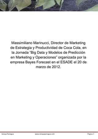  




                  Massimiliano Marinucci, Director de Marketing
                 de Estrategia y Productividad de Coca Cola, en
                  la Jornada “Big Data y Modelos de Predicción
                 en Marketing y Operaciones” organizada por la
                 empresa Bayes Forecast en el ESADE el 20 de
                                 marzo de 2012.
              

              

              

              

              

              

              

              

              

              

              

              

              




    Soraya Paniagua                www.sorayapaniagua.com         Página 1 
 
 