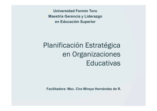 Universidad Fermín Toro
  Maestría Gerencia y Liderazgo
     en Educación Superior




Planificación Estratégica
       en Organizaciones
              Educativas


 Facilitadora: Msc. Cira Mireya Hernández de R.
 