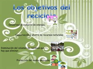 Los objetivos del reciclajeConservación o ahorro de energía. Conservación o ahorro de recursos naturales. Disminución del volumen de residuos que hay que eliminar. Protección del medio ambiente. 