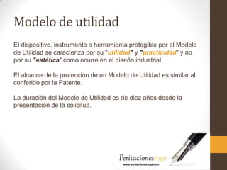Modelo de utilidad
El dispositivo, instrumento o herramienta protegible por el Modelo
de Utilidad se caracteriza por su "utilidad" y "practicidad" y no
por su "estética" como ocurre en el diseño industrial.
El alcance de la protección de un Modelo de Utilidad es similar al
conferido por la Patente.
La duración del Modelo de Utilidad es de diez años desde la
presentación de la solicitud.
 
