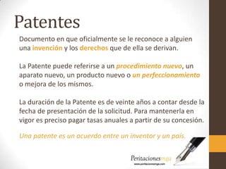 Patentes
Documento en que oficialmente se le reconoce a alguien
una invención y los derechos que de ella se derivan.
La Patente puede referirse a un procedimiento nuevo, un
aparato nuevo, un producto nuevo o un perfeccionamiento
o mejora de los mismos.
La duración de la Patente es de veinte años a contar desde la
fecha de presentación de la solicitud. Para mantenerla en
vigor es preciso pagar tasas anuales a partir de su concesión.
Una patente es un acuerdo entre un inventor y un país.
 