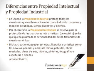 Diferencias entre Propiedad Intelectual
y Propiedad Industrial
• En España la Propiedad Industrial protege todas las
creaciones que están relacionadas con la industria: patentes y
modelos de utilidad, signos distintivos y diseños.
• Por el contrario la Propiedad Intelectual se reserva para la
protección de las creaciones más artísticas (de espíritu) en las
que queda plasmada la personalidad del autor, tratándose de
creaciones únicas.
• Dichas creaciones pueden ser obras literarias y artísticas como
las novelas, poemas y obras de teatro, películas, obras
musicales, obras de arte, dibujos, pinturas, fotografías y
esculturas o diseños
arquitectónicos.
 
