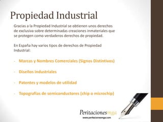 Propiedad Industrial
Gracias a la Propiedad Industrial se obtienen unos derechos
de exclusiva sobre determinadas creaciones inmateriales que
se protegen como verdaderos derechos de propiedad.
En España hay varios tipos de derechos de Propiedad
Industrial:
- Marcas y Nombres Comerciales (Signos Distintivos)
- Diseños industriales
- Patentes y modelos de utilidad
- Topografías de semiconductores (chip o microchip)
 