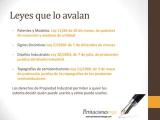 Leyes que lo avalan
- Patentes y Modelos. Ley 11/86 de 20 de marzo, de patentes
de invención y modelos de utilidad
- Signos Distintivos Ley 17/2001 de 7 de diciembre de marcas
- Diseños Industriales Ley 20/2003, de 7 de julio, de protección
jurídica del diseño industrial
- Topografías de semiconductores Ley 11/1988, de 3 de mayo
de protección jurídica de las topografías de los productos
semiconductores
Los derechos de Propiedad Industrial permiten a quien los
ostenta decidir quién puede usarlos y cómo puede usarlos.
 