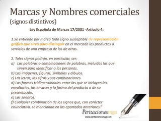 Marcas y Nombres comerciales
(signosdistintivos)
Ley Española de Marcas 17/2001 -Artículo 4:
1.Se entiende por marca todo signo susceptible de representación
gráfica que sirva para distinguir en el mercado los productos o
servicios de una empresa de los de otras.
2. Tales signos podrán, en particular, ser:
a) Las palabras o combinaciones de palabras, incluidas las que
sirven para identificar a las personas.
b) Las imágenes, figuras, símbolos y dibujos.
c) Las letras, las cifras y sus combinaciones.
d) Las formas tridimensionales entre las que se incluyen los
envoltorios, los envases y la forma del producto o de su
presentación.
e) Los sonoros.
f) Cualquier combinación de los signos que, con carácter
enunciativo, se mencionan en los apartados anteriores.”
 