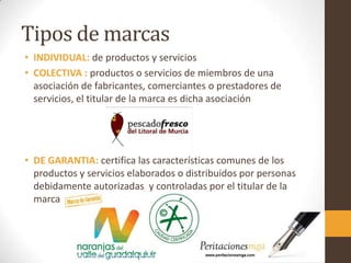 Tipos de marcas
• INDIVIDUAL: de productos y servicios
• COLECTIVA : productos o servicios de miembros de una
asociación de fabricantes, comerciantes o prestadores de
servicios, el titular de la marca es dicha asociación
• DE GARANTIA: certifica las características comunes de los
productos y servicios elaborados o distribuidos por personas
debidamente autorizadas y controladas por el titular de la
marca
 