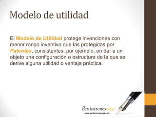 Modelo de utilidad
El Modelo de Utilidad protege invenciones con
menor rango inventivo que las protegidas por
Patentes, consistentes, por ejemplo, en dar a un
objeto una configuración o estructura de la que se
derive alguna utilidad o ventaja práctica.
 