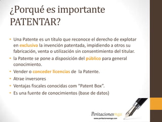 ¿Porqué es importante
PATENTAR?
• Una Patente es un título que reconoce el derecho de explotar
en exclusiva la invención patentada, impidiendo a otros su
fabricación, venta o utilización sin consentimiento del titular.
• la Patente se pone a disposición del público para general
conocimiento.
• Vender o conceder licencias de la Patente.
• Atrae inversores
• Ventajas fiscales conocidas com “Patent Box”.
• Es una fuente de conocimientos (base de datos)
 