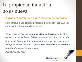 La propiedad industrial
no es nueva
En la antigua ciudad griega de Sibaris (destruida el 510 AC), los
gobernantes decretaron lo siguiente:
“Si un cocinero inventa un nuevo plato delicioso, ningún otro
cocinero podrá elaborar dicho plato durante el plazo de un año.
Durante dicho plazo, únicamente el inventor podrá cosechar los
beneficios comerciales de su plato. Esto motivará a los demás a
trabajar duro para competir con
dichas invenciones."
La primera referencia a un “sistema de patentes”
 