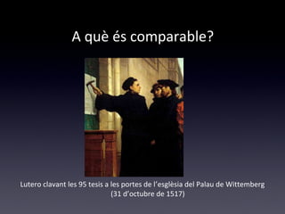 A què és comparable? 
Lutero clavant les 95 tesis a les portes de l’esglèsia del Palau de Wittemberg 
(31 d’octubre de 1517) 
 