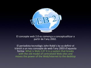 El concepte web 2.0 es comença a conceptualitzar a 
partir de l’any 2002. 
El periodista tecnològic John Robb’s ka va definir el 
trànsit a un nou concepte de web l’any 2003 d’aquesta 
forma: What is Web 2.0? It is a system that breaks 
with the old model of centralized Web sites and 
moves the power of the Web/Internet to the desktop 
 