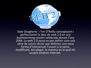 Web 2.0 
Dale Dougherty i Tim O’Reilly conceptuem i 
perfeccionen la idea de web 2.0 en una 
brainstorming session celebrada durant l’any 
2004. La web 2.0 passa es pot definir com una 
sèrie de canvis tècnic que definien una nova 
forma d’interactuar l’usuari a la xarxa, 
modificant, tot plegat, la manera en la qual els 
usuaris empren internet. 
 