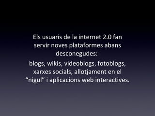 Els usuaris de la internet 2.0 fan 
servir noves plataformes abans 
desconegudes: 
blogs, wikis, videoblogs, fotoblogs, 
xarxes socials, allotjament en el 
“nigul” i aplicacions web interactives. 
 