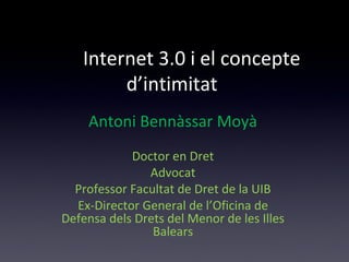 Internet 3.0 i el concepte 
d’intimitat 
Antoni Bennàssar Moyà 
Doctor en Dret 
Advocat 
Professor Facultat de Dret de la UIB 
Ex-Director General de l’Oficina de 
Defensa dels Drets del Menor de les Illes 
Balears 
 