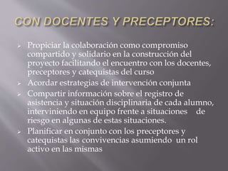  Propiciar la colaboración como compromiso
compartido y solidario en la construcción del
proyecto facilitando el encuentro con los docentes,
preceptores y catequistas del curso
 Acordar estrategias de intervención conjunta
 Compartir información sobre el registro de
asistencia y situación disciplinaria de cada alumno,
interviniendo en equipo frente a situaciones de
riesgo en algunas de estas situaciones.
 Planificar en conjunto con los preceptores y
catequistas las convivencias asumiendo un rol
activo en las mismas
 