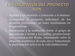  Ayudar a los alumnos a conocerse a sí mismos
 Acompañar el progreso individual de los
alumnos procurando un buen rendimiento en
el aprendizaje
 Representar a la institución frente al grupo de
aprendizaje y frente a los padres, promoviendo
una comunicación fluida, informando sobre la
situación académica de cada uno y fomentando
la participación activa en la vida institucional
 