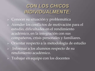  Conocer su situación y problemática
 Atender los conflictos de motivación para el
estudio, dificultades en el rendimiento
académico, en la integración con sus
compañeros, crisis personales y familiares.
 Orientar respecto a la metodología de estudio
 Informar a los alumnos respecto de su
rendimiento académico.
 Trabajar en equipo con los docentes
 