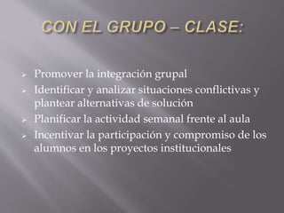 Promover la integración grupal
 Identificar y analizar situaciones conflictivas y
plantear alternativas de solución
 Planificar la actividad semanal frente al aula
 Incentivar la participación y compromiso de los
alumnos en los proyectos institucionales
 