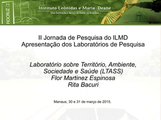 II Jornada de Pesquisa do ILMD
Apresentação dos Laboratórios de Pesquisa
Laboratório sobre Território, Ambiente,
Sociedade e Saúde (LTASS)
Flor Martinez Espinosa
Rita Bacuri
Manaus, 30 e 31 de março de 2015.
 