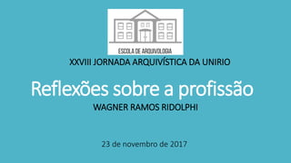 Reflexões sobre a profissão
WAGNER RAMOS RIDOLPHI
XXVIII JORNADA ARQUIVÍSTICA DA UNIRIO
23 de novembro de 2017
 