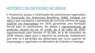HISTÓRICODA PROFISSÃONOBRASIL
 Finalmente, graças à mobilização dos profissionais organizados
na Associação dos Arquivistas Brasileiros (AAB), fundada em
1971 e que conseguira a aprovação do currículo mínimo do curso
superior em Arquivologia em 1974, garantindo uma formação
formal para os profissionais, foi obtida a regulamentação da
profissão, através da Lei nº 6.546, de 4 de julho de 1978,
regulamentada pelo Decreto nº 82.590, de 6 de novembro de
1978. Marcos legais para o exercício da profissão, estabelecem
que este só é permitido aos diplomados por curso superior de
Arquivologia e registrados no Ministério do Trabalho e Emprego.
 
