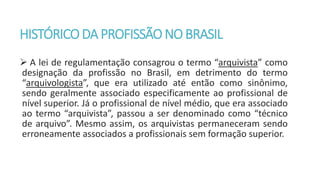 HISTÓRICODA PROFISSÃONOBRASIL
 A lei de regulamentação consagrou o termo “arquivista” como
designação da profissão no Brasil, em detrimento do termo
“arquivologista”, que era utilizado até então como sinônimo,
sendo geralmente associado especificamente ao profissional de
nível superior. Já o profissional de nível médio, que era associado
ao termo “arquivista”, passou a ser denominado como “técnico
de arquivo”. Mesmo assim, os arquivistas permaneceram sendo
erroneamente associados a profissionais sem formação superior.
 