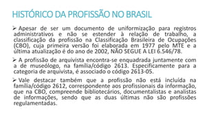 HISTÓRICODA PROFISSÃONOBRASIL
 Apesar de ser um documento de uniformização para registros
administrativos e não se estender à relação de trabalho, a
classificação da profissão na Classificação Brasileira de Ocupações
(CBO), cuja primeira versão foi elaborada em 1977 pelo MTE e a
última atualização é do ano de 2002, NÃO SEGUE A LEI 6.546/78.
 A profissão de arquivista encontra-se enquadrada juntamente com
a de museólogo, na família/código 2613. Especificamente para a
categoria de arquivista, é associado o código 2613-05.
 Vale destacar também que a profissão não está incluída na
família/código 2612, correspondente aos profissionais da informação,
que na CBO, compreende bibliotecários, documentalistas e analistas
de informações, sendo que as duas últimas não são profissões
regulamentadas.
 