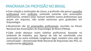 PANORAMA DA PROFISSÃONOBRASIL
Com relação a instituições de classe, a profissão não possui conselho
profissional nem sindicato, contando somente com associações
profissionais, embora estas reúnam também outros profissionais que
atuam em arquivos, não sendo exclusivas para graduados em
Arquivologia.
Atualmente são 12 associações profissionais, reunidas no Fórum
Nacional das Associações de Arquivologia do Brasil (FNArq).
Cabe ainda destacar outro coletivo profissional, baseado no
ambiente de trabalho, que Apesar de não ter constituído uma
associação ou outra entidade congênere legal, mantém uma rede de
comunicação – denominada Rede Nacional de Arquivistas das IFES, ou
simplesmente ARQUIFES.
 