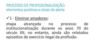 PROCESSODE PROFISSIONALIZAÇÃO:
elementos positivose sinais de alerta
1 - Eliminar amadores:
etapa alcançada no processo de
institucionalização durante os anos 70 do
século XX; no entanto, ainda são relatados
episódios de exercício ilegal da profissão.
 