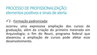 PROCESSODE PROFISSIONALIZAÇÃO:
elementos positivos e sinaisde alerta
2 - Formação padronizada:
ocorreu uma expressiva ampliação dos cursos de
graduação, além da criação do primeiro mestrado em
Arquivologia; o fim do Reuni, programa federal que
alavancou a ampliação de cursos pode afetar esse
desenvolvimento.
 